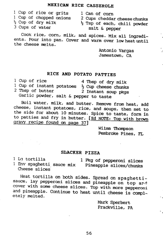 MEXICAN RICE CASSEROLE  1 Cup of rice or grits 1 Can of comn  1 Cup of chopped onions 2 Cups cheddar cheese chunks % Cup of dry milk % Tsp of each, chili powder 3 Cups of vater salt & pepper  Cook rice, corn, milk, and spices. Mix ail ingredi- ents. Pour into pan. Cover and warm over low heatuntil the cheese melts.  Antonio Vargas Jamestown, CA  RICE AND POTATO PATTIES  1 Cup of rice 4 Tbsp of dry mitk 1 Cup of instant potatoes % Cup cheese chunks 2 Thsp of butter 2 Instant soup pkgs  Garlic povder, salt & pepper to taste  Boil water, milk, and butter. Remove from heat, add cheese, instant potatoes, rice, and soups, then set to the side for about 10 minutes. Spice to taste, form in  to patties and fry in butter. [Ed NOTE: Top with brown gravy recipe found on page 37] Wilma Thompson  Pembroke Pines, FL  SBACKER PIZZA  1 1a tortilla 1 Pxg of pepperoni slices 1 Env spaghetti sauce mix  Pineapple slices/chunks Cheese slices  Heat tortilla on both sides. Spread on spaghetti- sauce, lay pepperoni slices and pineapple on top and cover with some cheese slices. Top with more pepperoni and pineapple. Continue to heat until cheese is compl- etely melted. Mark Sperbert Frackville, PA  56 